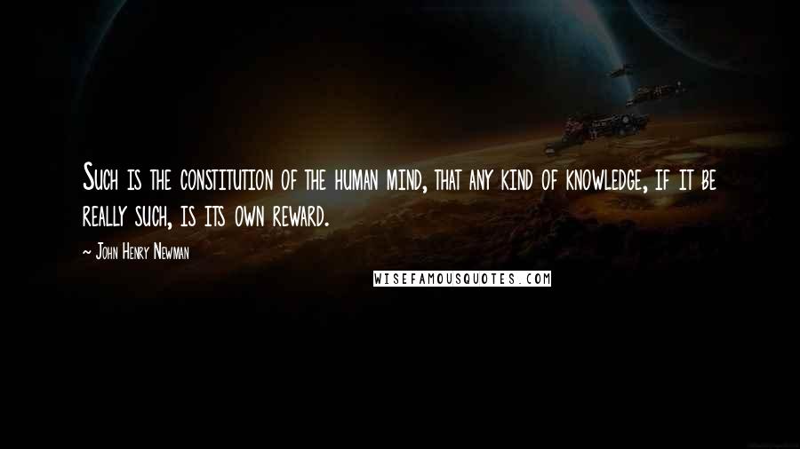 John Henry Newman Quotes: Such is the constitution of the human mind, that any kind of knowledge, if it be really such, is its own reward.