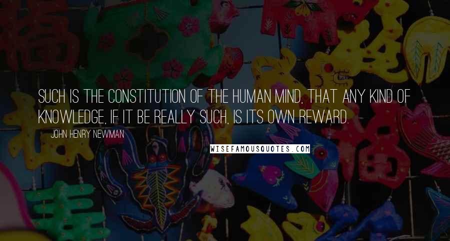 John Henry Newman Quotes: Such is the constitution of the human mind, that any kind of knowledge, if it be really such, is its own reward.