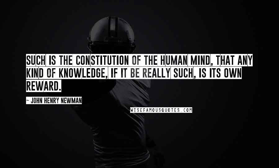John Henry Newman Quotes: Such is the constitution of the human mind, that any kind of knowledge, if it be really such, is its own reward.