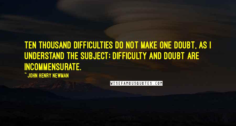 John Henry Newman Quotes: Ten thousand difficulties do not make one doubt, as I understand the subject; difficulty and doubt are incommensurate.