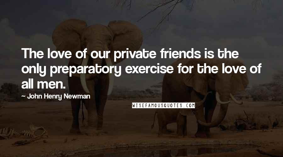 John Henry Newman Quotes: The love of our private friends is the only preparatory exercise for the love of all men.