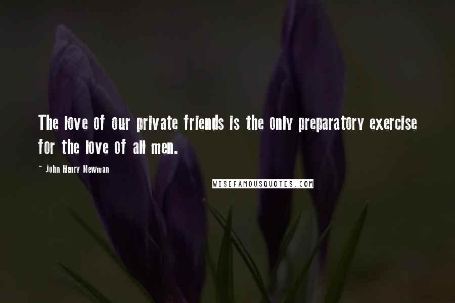 John Henry Newman Quotes: The love of our private friends is the only preparatory exercise for the love of all men.
