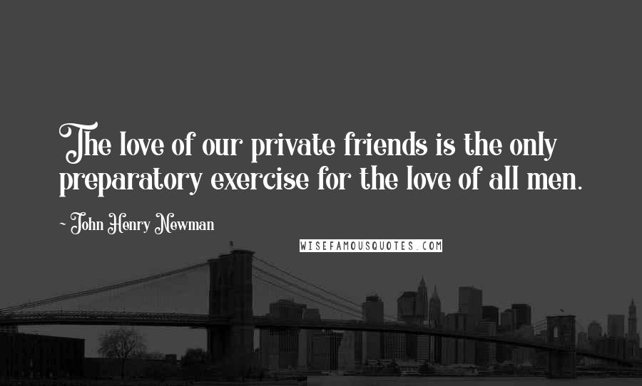 John Henry Newman Quotes: The love of our private friends is the only preparatory exercise for the love of all men.