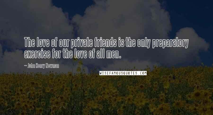 John Henry Newman Quotes: The love of our private friends is the only preparatory exercise for the love of all men.