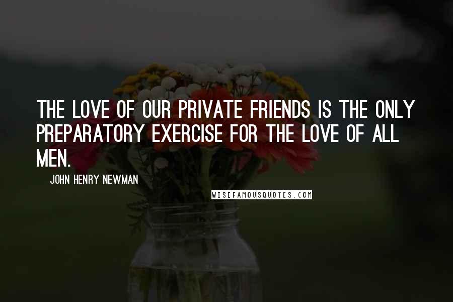 John Henry Newman Quotes: The love of our private friends is the only preparatory exercise for the love of all men.