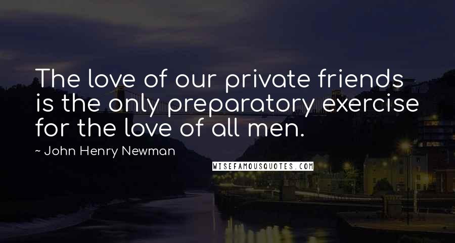 John Henry Newman Quotes: The love of our private friends is the only preparatory exercise for the love of all men.