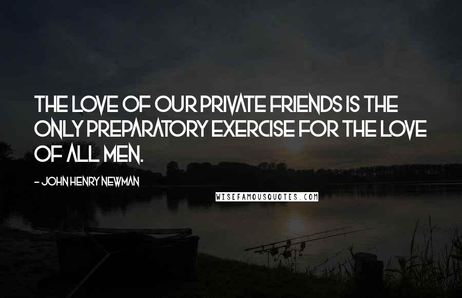 John Henry Newman Quotes: The love of our private friends is the only preparatory exercise for the love of all men.