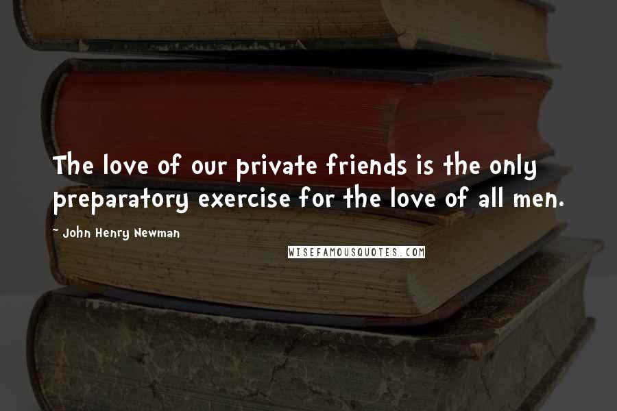 John Henry Newman Quotes: The love of our private friends is the only preparatory exercise for the love of all men.