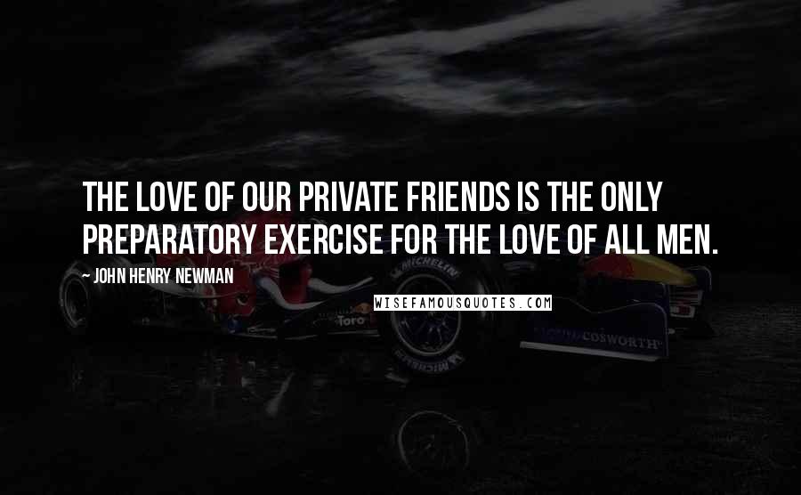 John Henry Newman Quotes: The love of our private friends is the only preparatory exercise for the love of all men.