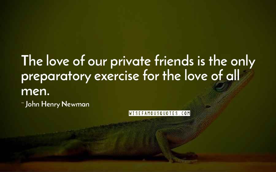 John Henry Newman Quotes: The love of our private friends is the only preparatory exercise for the love of all men.