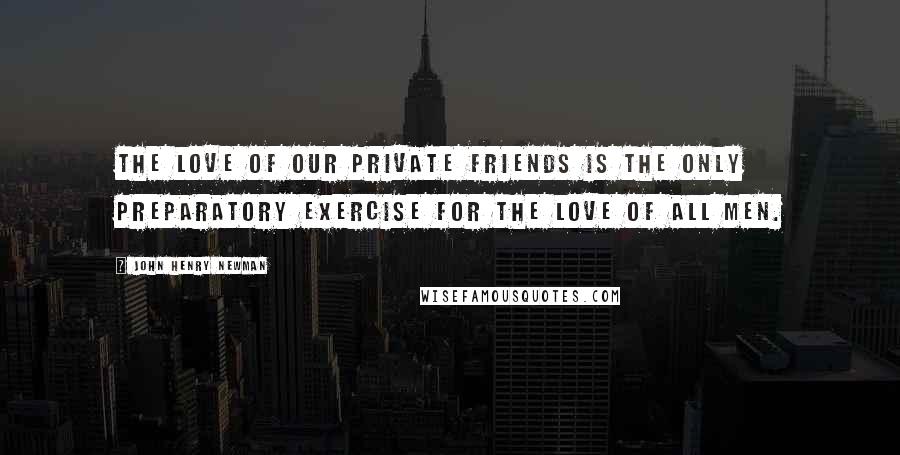 John Henry Newman Quotes: The love of our private friends is the only preparatory exercise for the love of all men.