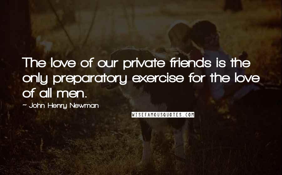 John Henry Newman Quotes: The love of our private friends is the only preparatory exercise for the love of all men.