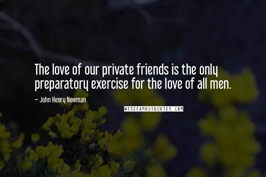 John Henry Newman Quotes: The love of our private friends is the only preparatory exercise for the love of all men.