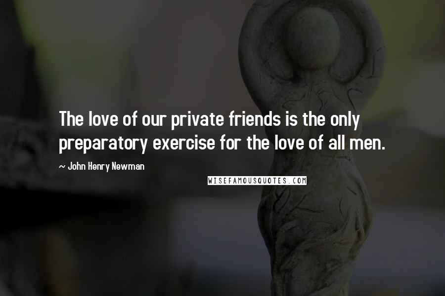 John Henry Newman Quotes: The love of our private friends is the only preparatory exercise for the love of all men.