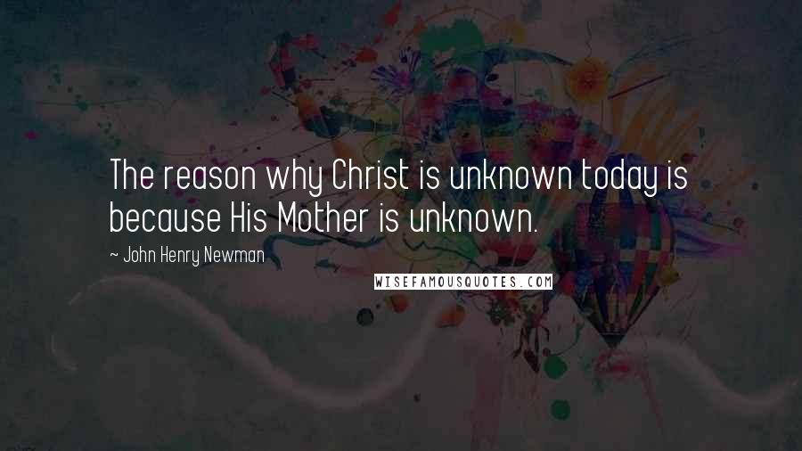John Henry Newman Quotes: The reason why Christ is unknown today is because His Mother is unknown.