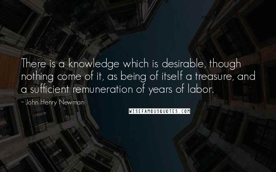 John Henry Newman Quotes: There is a knowledge which is desirable, though nothing come of it, as being of itself a treasure, and a sufficient remuneration of years of labor.