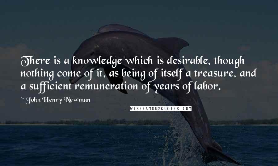 John Henry Newman Quotes: There is a knowledge which is desirable, though nothing come of it, as being of itself a treasure, and a sufficient remuneration of years of labor.