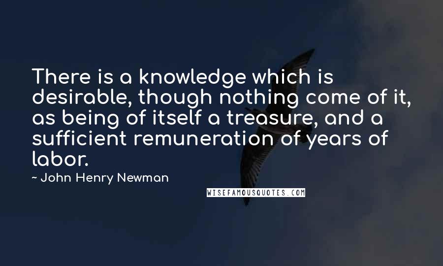 John Henry Newman Quotes: There is a knowledge which is desirable, though nothing come of it, as being of itself a treasure, and a sufficient remuneration of years of labor.