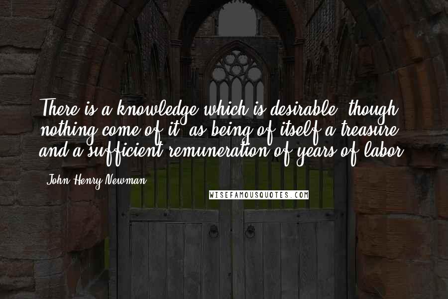 John Henry Newman Quotes: There is a knowledge which is desirable, though nothing come of it, as being of itself a treasure, and a sufficient remuneration of years of labor.