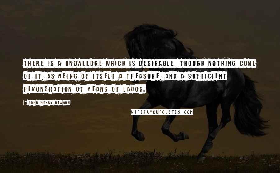 John Henry Newman Quotes: There is a knowledge which is desirable, though nothing come of it, as being of itself a treasure, and a sufficient remuneration of years of labor.