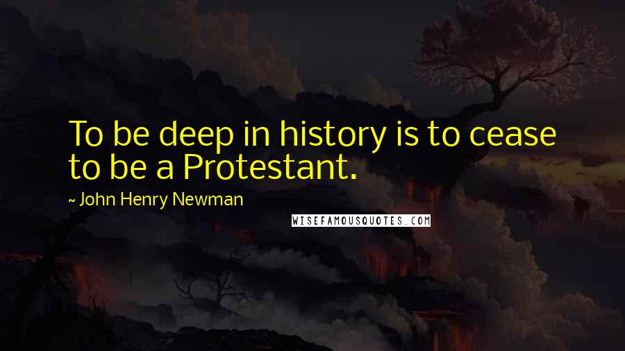 John Henry Newman Quotes: To be deep in history is to cease to be a Protestant.