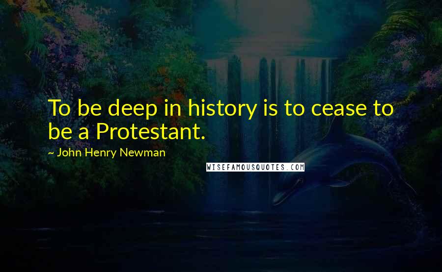 John Henry Newman Quotes: To be deep in history is to cease to be a Protestant.