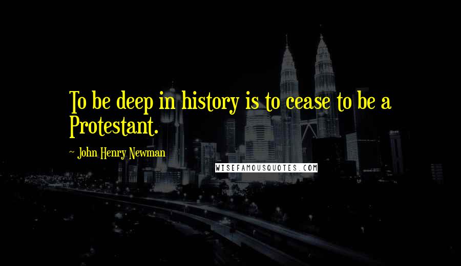 John Henry Newman Quotes: To be deep in history is to cease to be a Protestant.