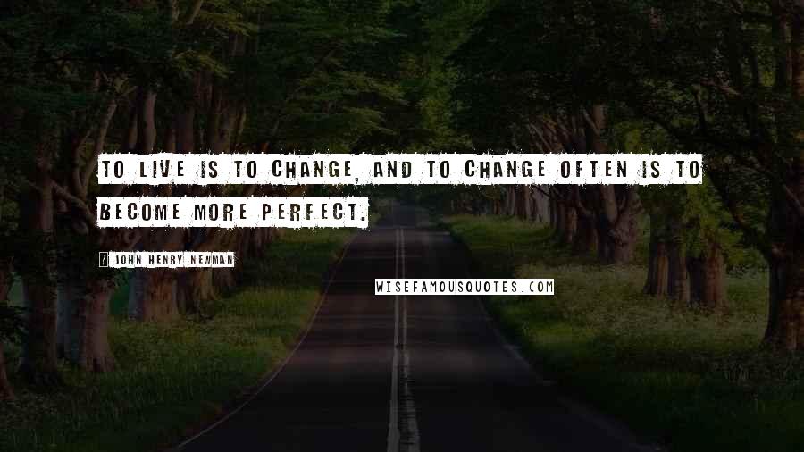 John Henry Newman Quotes: To live is to change, and to change often is to become more perfect.