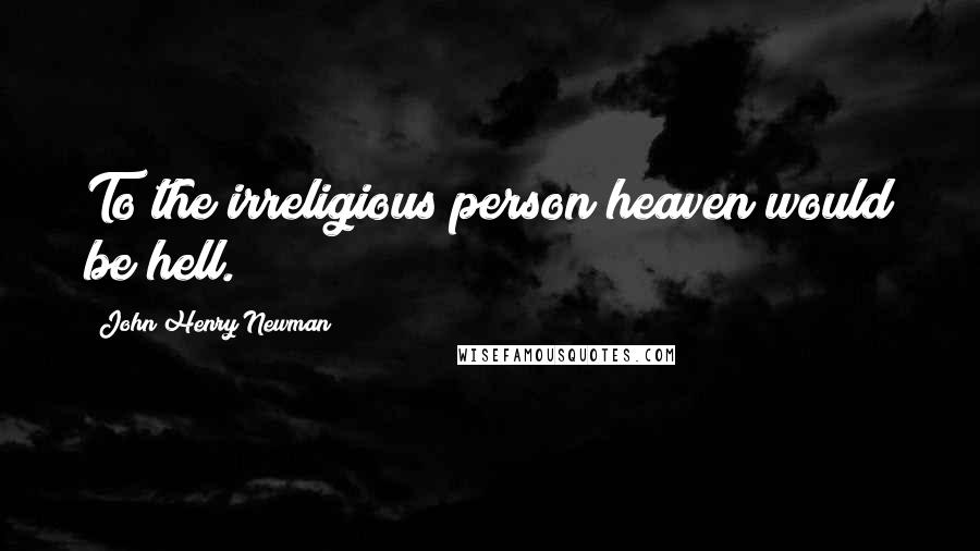 John Henry Newman Quotes: To the irreligious person heaven would be hell.