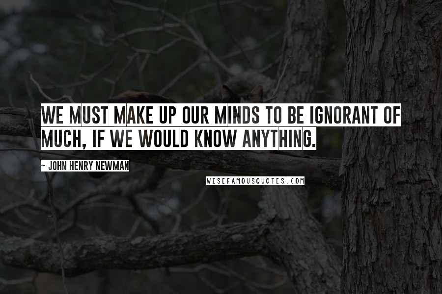 John Henry Newman Quotes: We must make up our minds to be ignorant of much, if we would know anything.