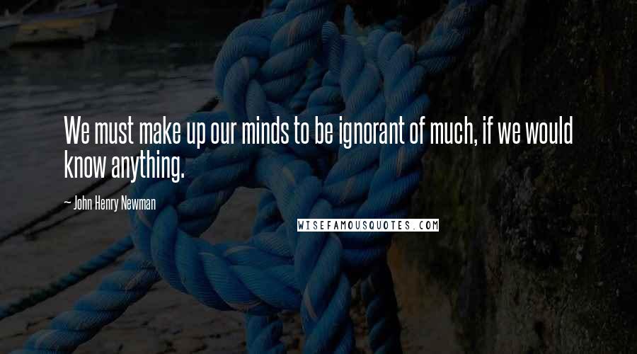 John Henry Newman Quotes: We must make up our minds to be ignorant of much, if we would know anything.