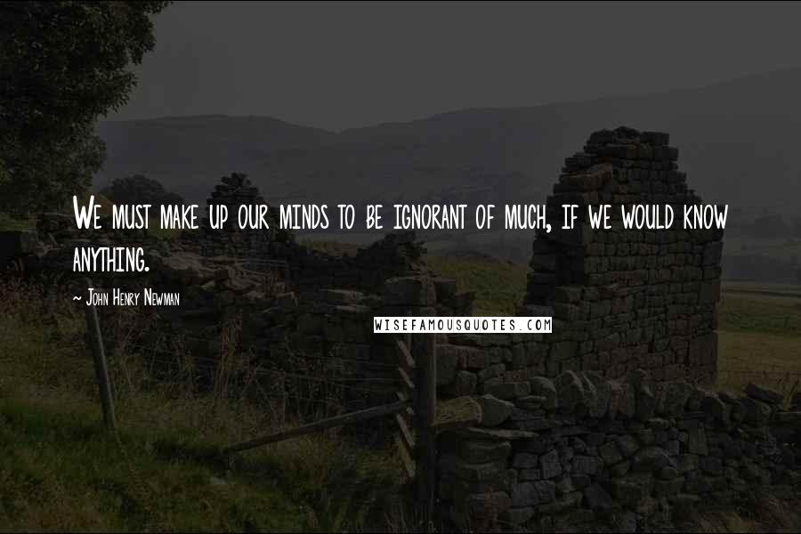 John Henry Newman Quotes: We must make up our minds to be ignorant of much, if we would know anything.