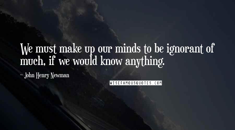John Henry Newman Quotes: We must make up our minds to be ignorant of much, if we would know anything.