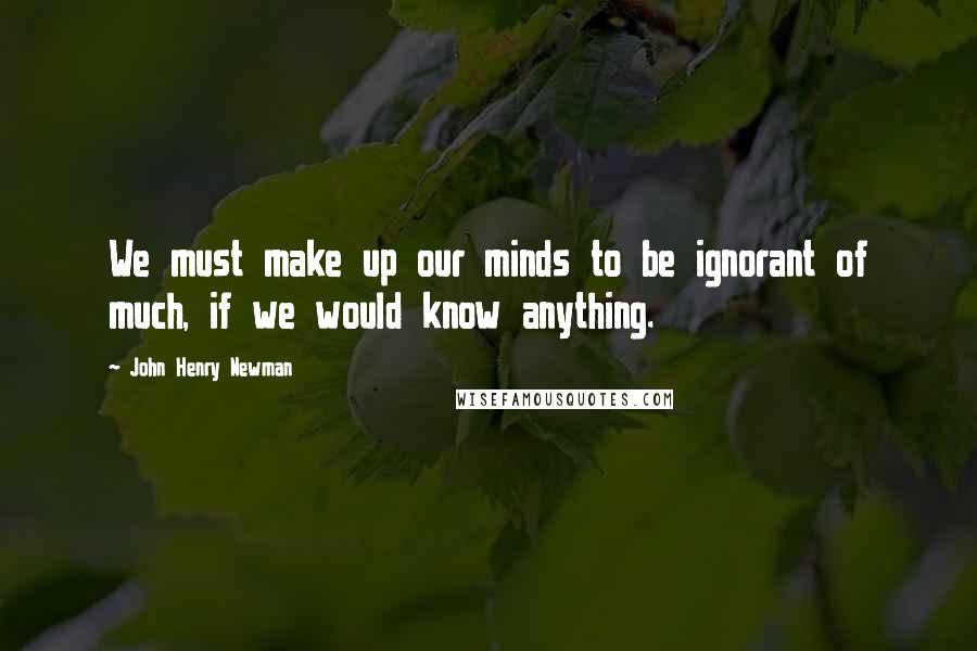 John Henry Newman Quotes: We must make up our minds to be ignorant of much, if we would know anything.