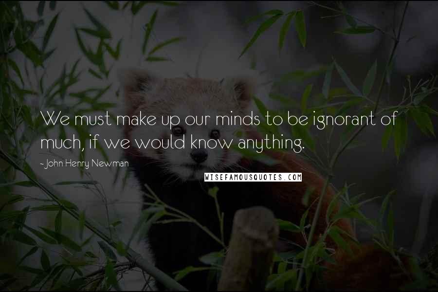 John Henry Newman Quotes: We must make up our minds to be ignorant of much, if we would know anything.