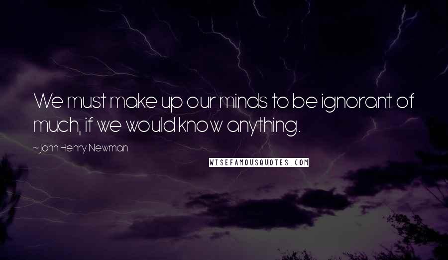 John Henry Newman Quotes: We must make up our minds to be ignorant of much, if we would know anything.