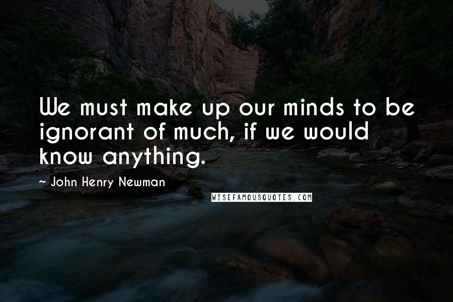John Henry Newman Quotes: We must make up our minds to be ignorant of much, if we would know anything.