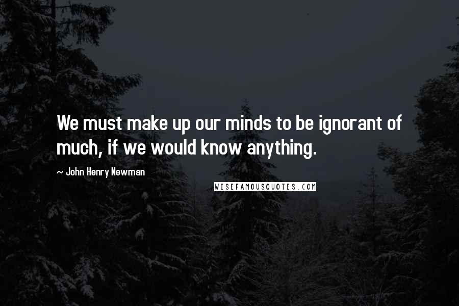 John Henry Newman Quotes: We must make up our minds to be ignorant of much, if we would know anything.