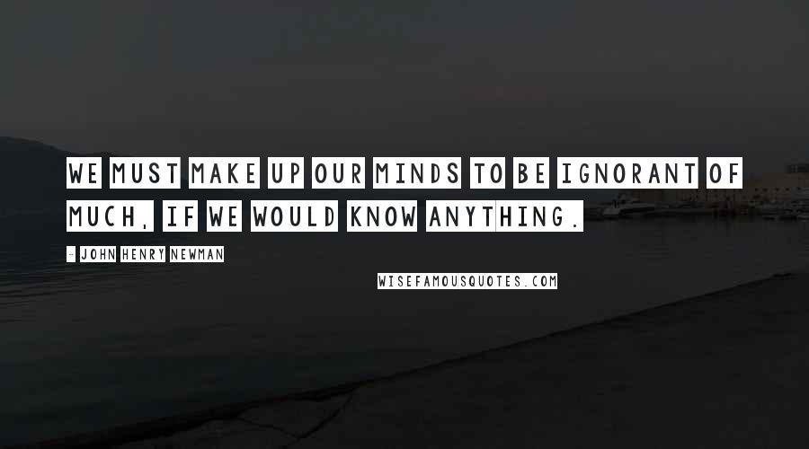 John Henry Newman Quotes: We must make up our minds to be ignorant of much, if we would know anything.