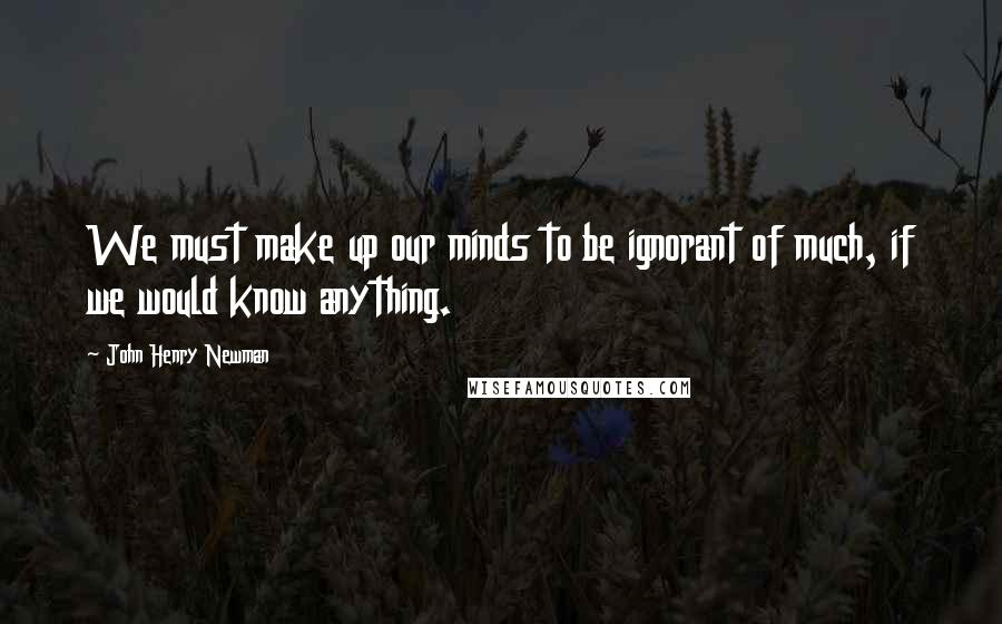 John Henry Newman Quotes: We must make up our minds to be ignorant of much, if we would know anything.