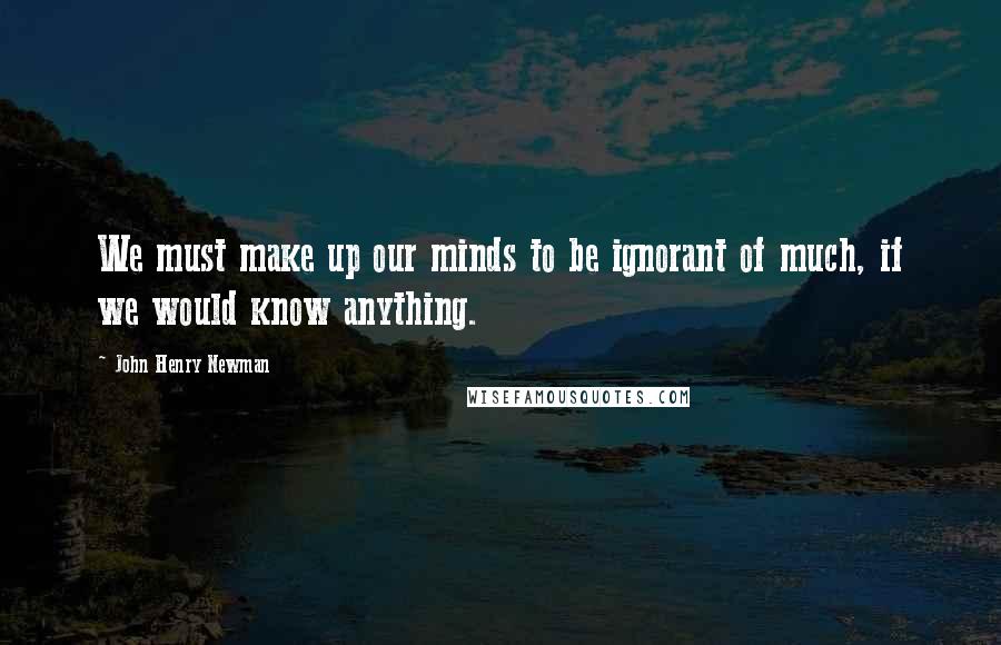 John Henry Newman Quotes: We must make up our minds to be ignorant of much, if we would know anything.