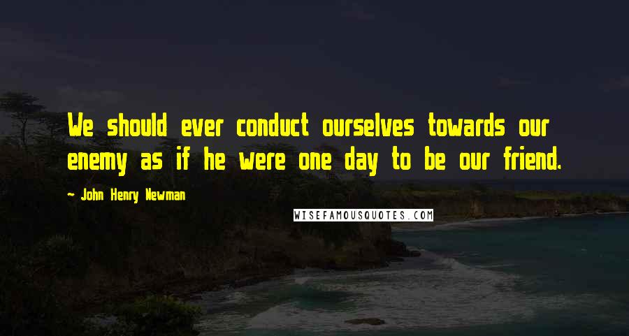 John Henry Newman Quotes: We should ever conduct ourselves towards our enemy as if he were one day to be our friend.