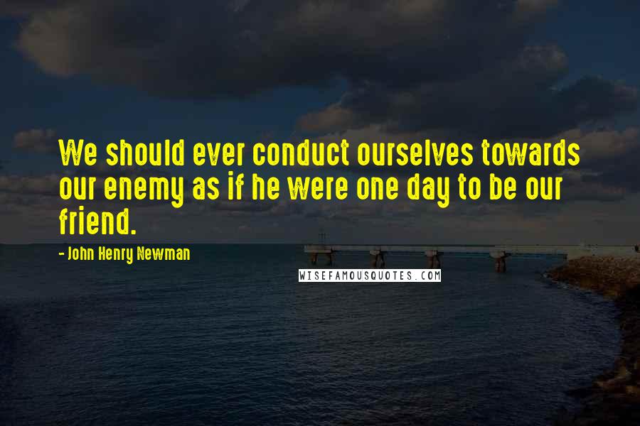 John Henry Newman Quotes: We should ever conduct ourselves towards our enemy as if he were one day to be our friend.