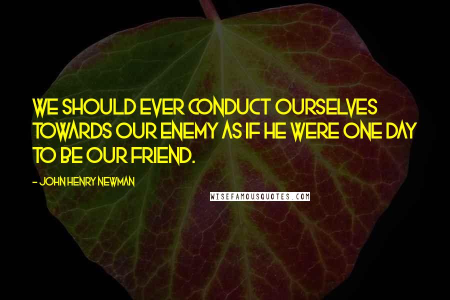 John Henry Newman Quotes: We should ever conduct ourselves towards our enemy as if he were one day to be our friend.