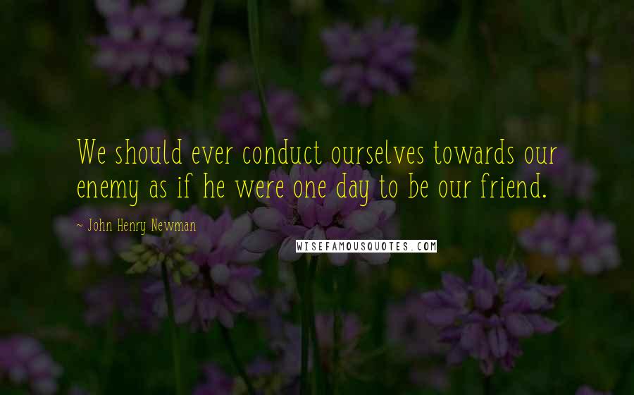 John Henry Newman Quotes: We should ever conduct ourselves towards our enemy as if he were one day to be our friend.