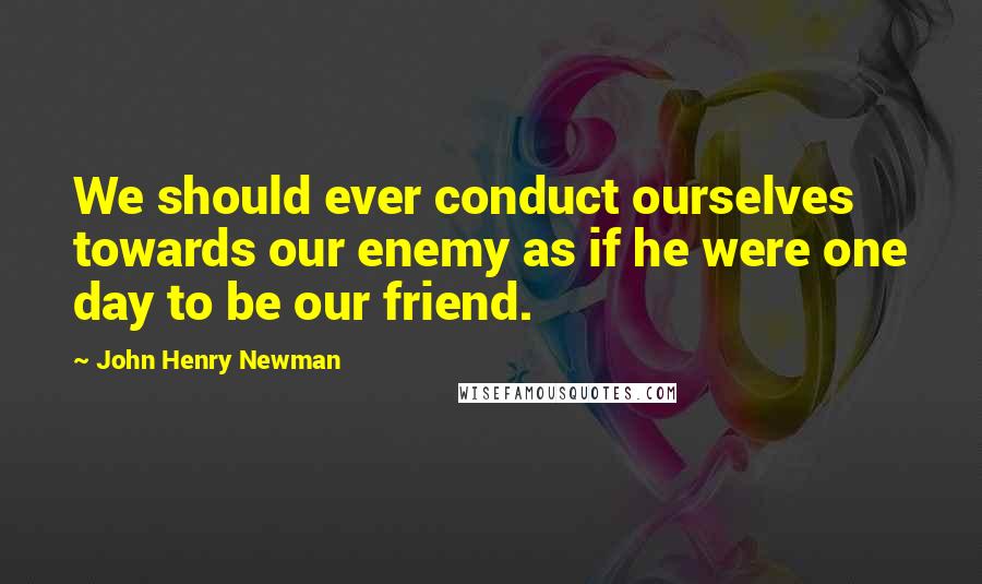 John Henry Newman Quotes: We should ever conduct ourselves towards our enemy as if he were one day to be our friend.