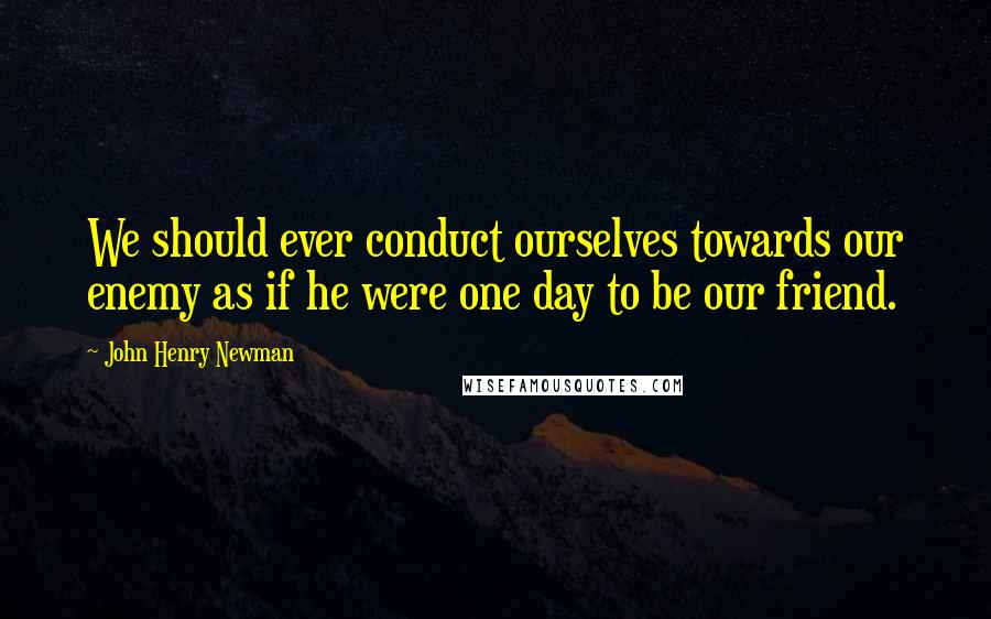 John Henry Newman Quotes: We should ever conduct ourselves towards our enemy as if he were one day to be our friend.