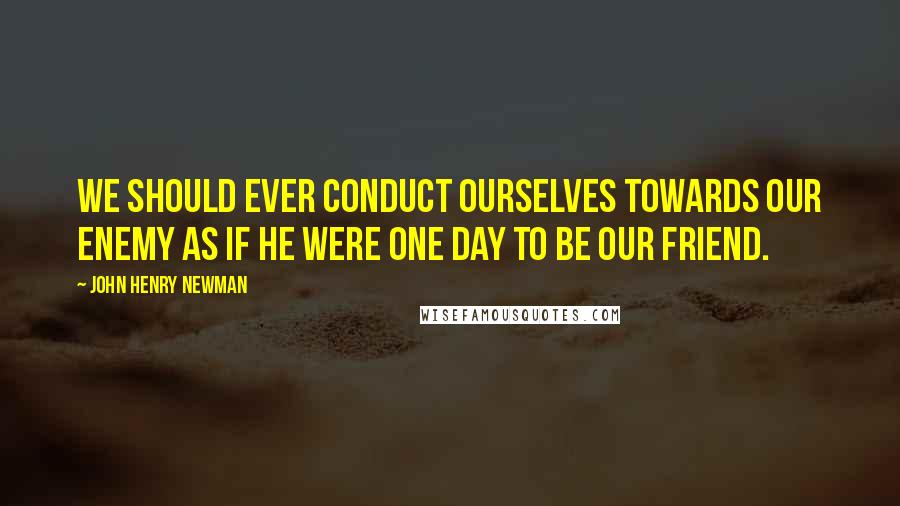 John Henry Newman Quotes: We should ever conduct ourselves towards our enemy as if he were one day to be our friend.