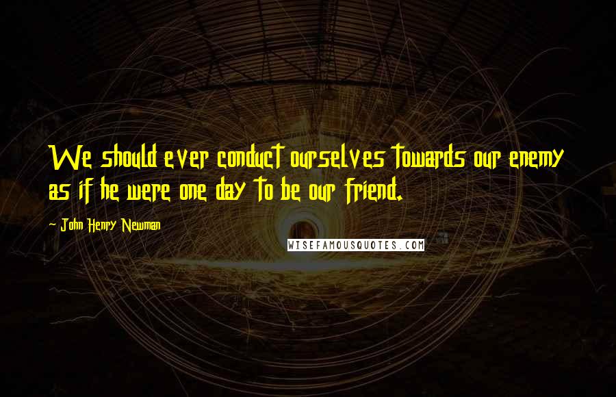 John Henry Newman Quotes: We should ever conduct ourselves towards our enemy as if he were one day to be our friend.