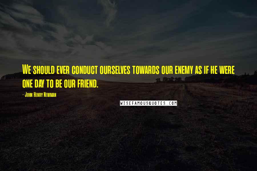 John Henry Newman Quotes: We should ever conduct ourselves towards our enemy as if he were one day to be our friend.
